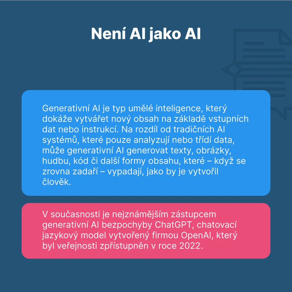 Není AI jako AI Generativní AI je typ umělé inteligence, který dokáže vytvářet nový obsah na základě vstupních dat nebo instrukcí. Na rozdíl od tradičních AI systémů, které pouze analyzují nebo třídí data, může generativní AI tvořit texty, obrázky, hudbu, kód či další formy obsahu, které když se zrovna zadaří, vypadají, jako by je vytvořil člověk. V současnosti je nejznámějším zástupcem generativní AI bezpochyby ChatGPT, chatovací jazykový model vytvořený firmou OpenAI, který byl veřejnosti zpřístupněn v roce 2022.